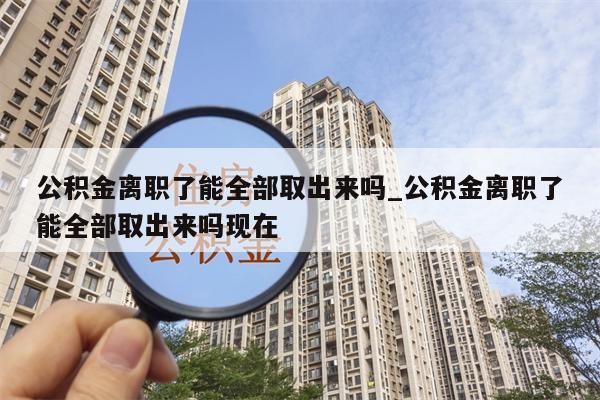 公积金离职了能全部取出来吗_公积金离职了能全部取出来吗现在